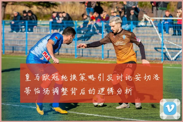 皇马欧冠轮换策略引发讨论安切洛蒂临场调整背后的逻辑分析
