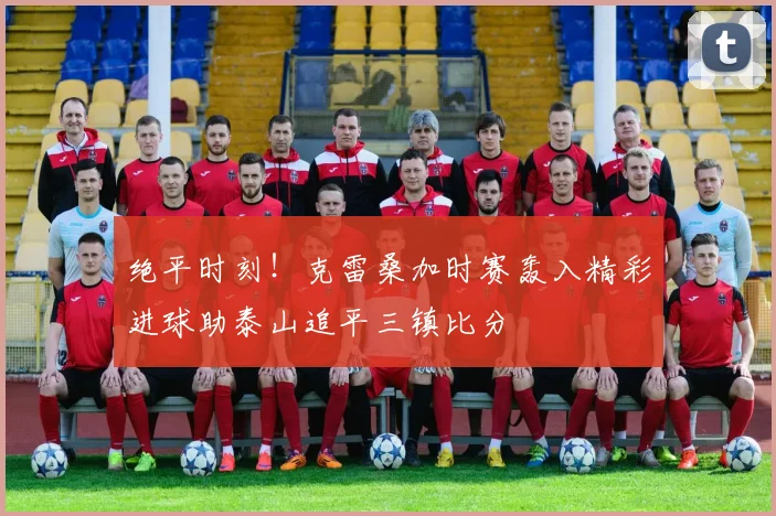 绝平时刻！克雷桑加时赛轰入精彩进球助泰山追平三镇比分
