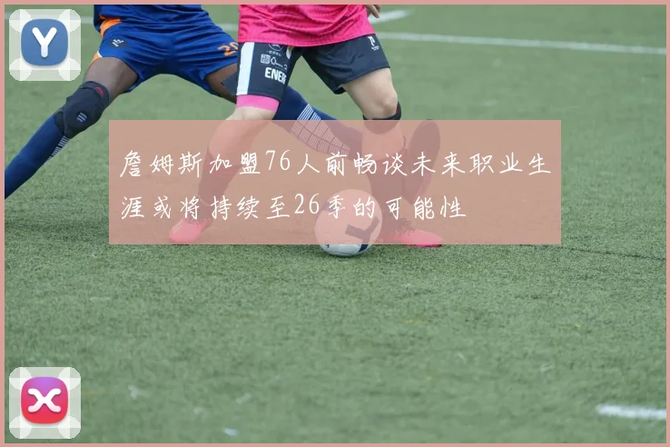 詹姆斯加盟76人前畅谈未来职业生涯或将持续至26季的可能性